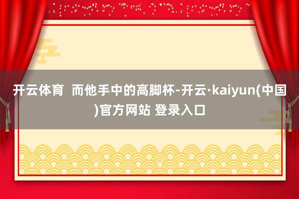 开云体育  而他手中的高脚杯-开云·kaiyun(中国)官方网站 登录入口