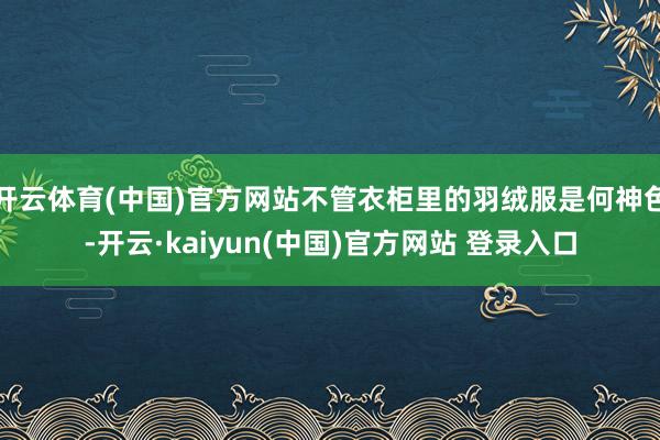 开云体育(中国)官方网站不管衣柜里的羽绒服是何神色-开云·kaiyun(中国)官方网站 登录入口
