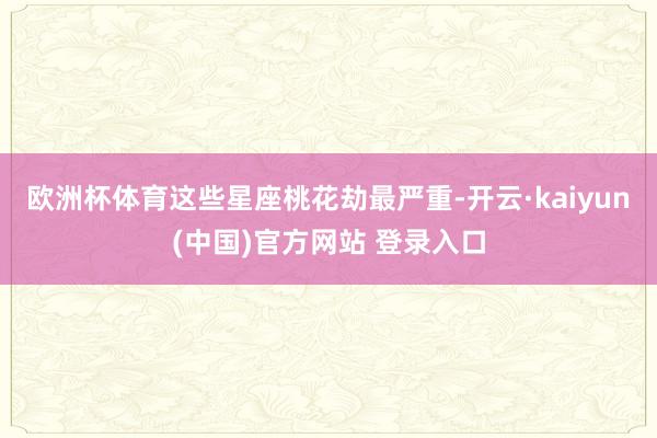 欧洲杯体育这些星座桃花劫最严重-开云·kaiyun(中国)官方网站 登录入口