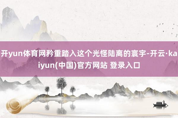 开yun体育网矜重踏入这个光怪陆离的寰宇-开云·kaiyun(中国)官方网站 登录入口
