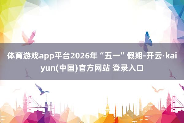 体育游戏app平台2026年“五一”假期-开云·kaiyun(中国)官方网站 登录入口