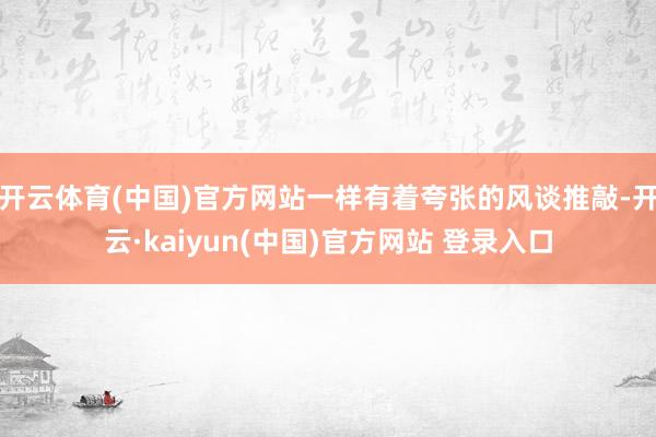 开云体育(中国)官方网站一样有着夸张的风谈推敲-开云·kaiyun(中国)官方网站 登录入口