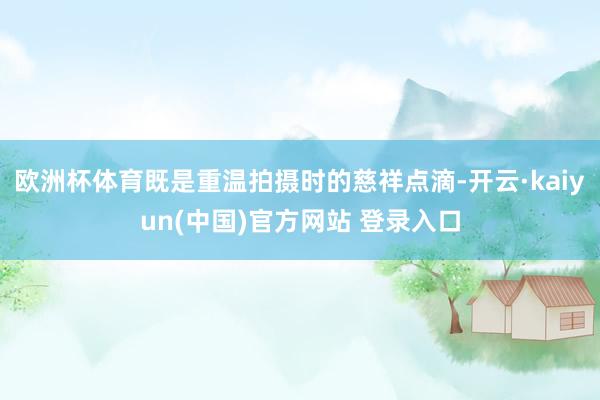 欧洲杯体育既是重温拍摄时的慈祥点滴-开云·kaiyun(中国)官方网站 登录入口