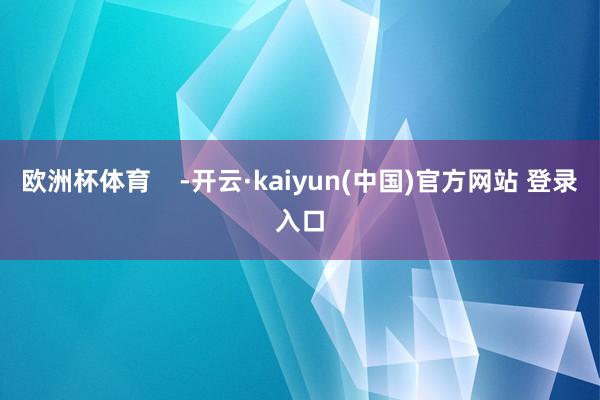 欧洲杯体育    -开云·kaiyun(中国)官方网站 登录入口