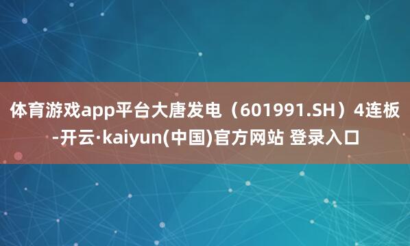 体育游戏app平台大唐发电（601991.SH）4连板-开云·kaiyun(中国)官方网站 登录入口