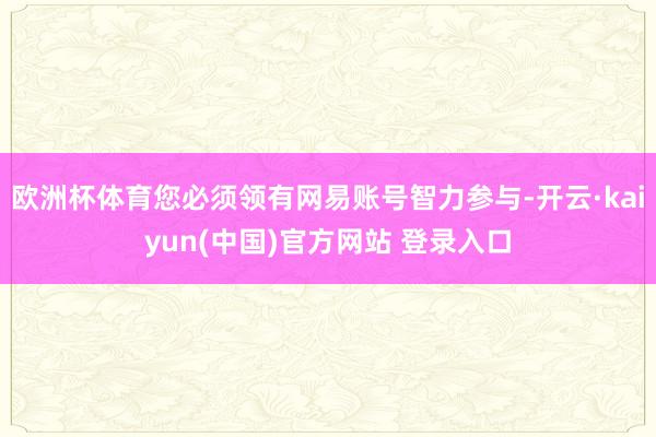 欧洲杯体育您必须领有网易账号智力参与-开云·kaiyun(中国)官方网站 登录入口