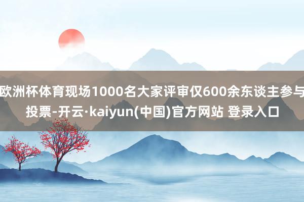 欧洲杯体育现场1000名大家评审仅600余东谈主参与投票-开云·kaiyun(中国)官方网站 登录入口