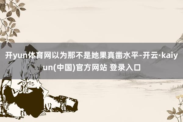 开yun体育网以为那不是她果真凿水平-开云·kaiyun(中国)官方网站 登录入口
