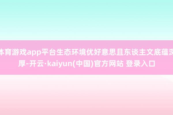 体育游戏app平台生态环境优好意思且东谈主文底蕴深厚-开云·kaiyun(中国)官方网站 登录入口