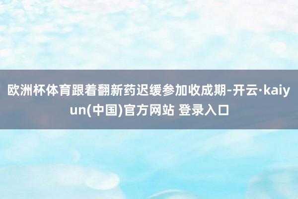 欧洲杯体育跟着翻新药迟缓参加收成期-开云·kaiyun(中国)官方网站 登录入口