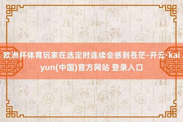 欧洲杯体育玩家在选定时连续会感到苍茫-开云·kaiyun(中国)官方网站 登录入口