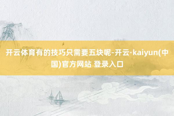 开云体育有的技巧只需要五块呢-开云·kaiyun(中国)官方网站 登录入口