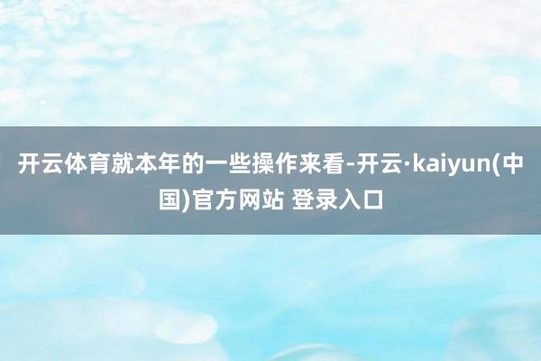 开云体育就本年的一些操作来看-开云·kaiyun(中国)官方网站 登录入口