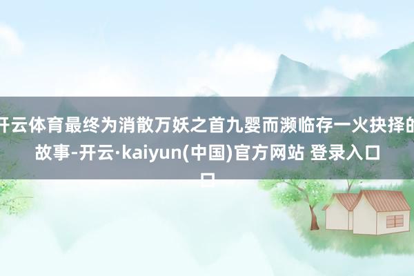 开云体育最终为消散万妖之首九婴而濒临存一火抉择的故事-开云·kaiyun(中国)官方网站 登录入口