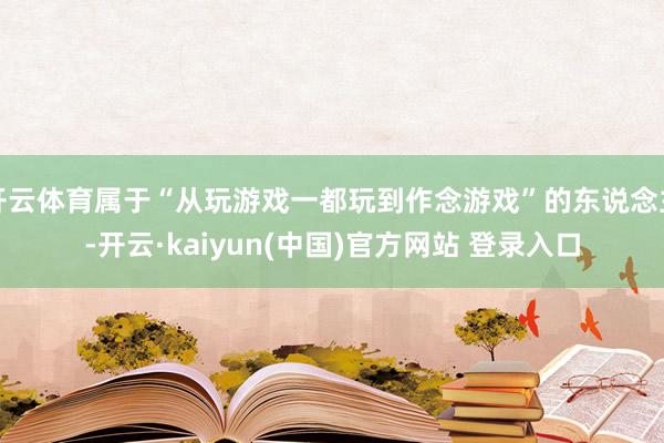 开云体育属于“从玩游戏一都玩到作念游戏”的东说念主-开云·kaiyun(中国)官方网站 登录入口