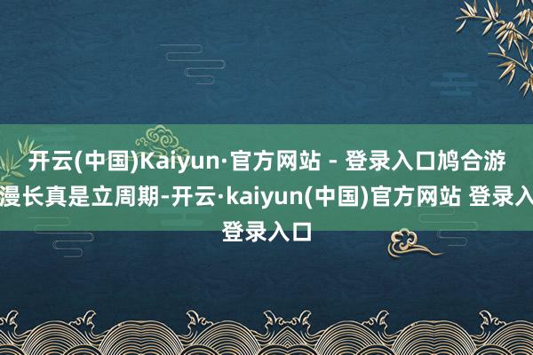 开云(中国)Kaiyun·官方网站 - 登录入口鸠合游戏漫长真是立周期-开云·kaiyun(中国)官方网站 登录入口