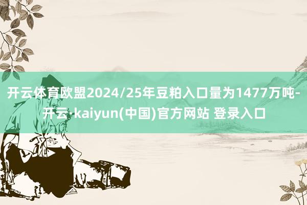 开云体育欧盟2024/25年豆粕入口量为1477万吨-开云·kaiyun(中国)官方网站 登录入口