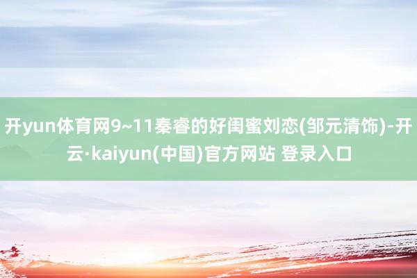 开yun体育网9~11秦睿的好闺蜜刘恋(邹元清饰)-开云·kaiyun(中国)官方网站 登录入口