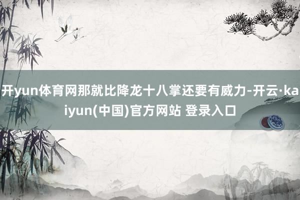 开yun体育网那就比降龙十八掌还要有威力-开云·kaiyun(中国)官方网站 登录入口