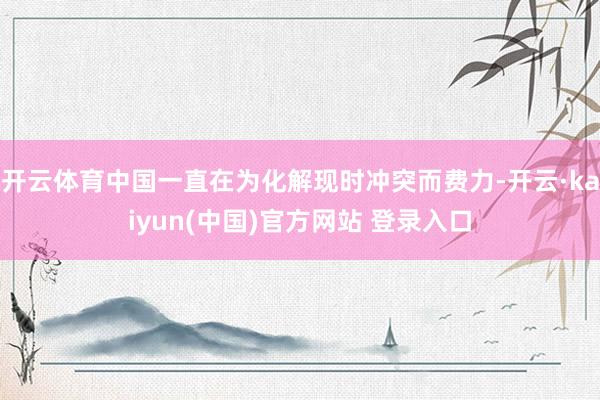 开云体育中国一直在为化解现时冲突而费力-开云·kaiyun(中国)官方网站 登录入口