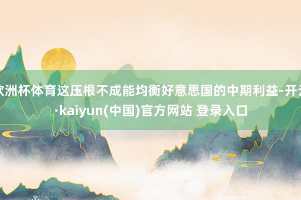欧洲杯体育这压根不成能均衡好意思国的中期利益-开云·kaiyun(中国)官方网站 登录入口