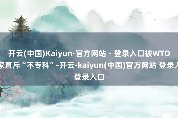 开云(中国)Kaiyun·官方网站 - 登录入口被WTO大家直斥“不专科”-开云·kaiyun(中国)官方网站 登录入口