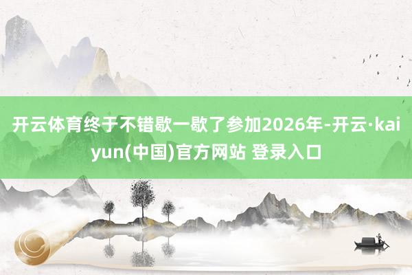 开云体育终于不错歇一歇了参加2026年-开云·kaiyun(中国)官方网站 登录入口