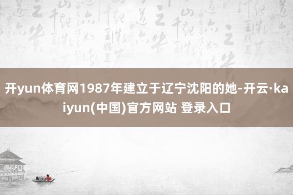 开yun体育网1987年建立于辽宁沈阳的她-开云·kaiyun(中国)官方网站 登录入口
