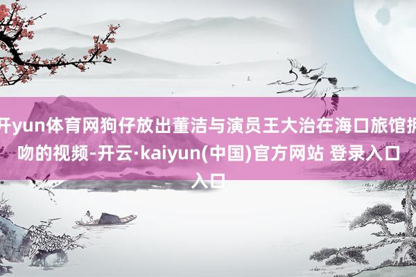 开yun体育网狗仔放出董洁与演员王大治在海口旅馆拥吻的视频-开云·kaiyun(中国)官方网站 登录入口