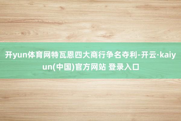 开yun体育网特瓦恩四大商行争名夺利-开云·kaiyun(中国)官方网站 登录入口