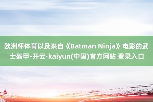 欧洲杯体育以及来自《Batman Ninja》电影的武士盔甲-开云·kaiyun(中国)官方网站 登录入口