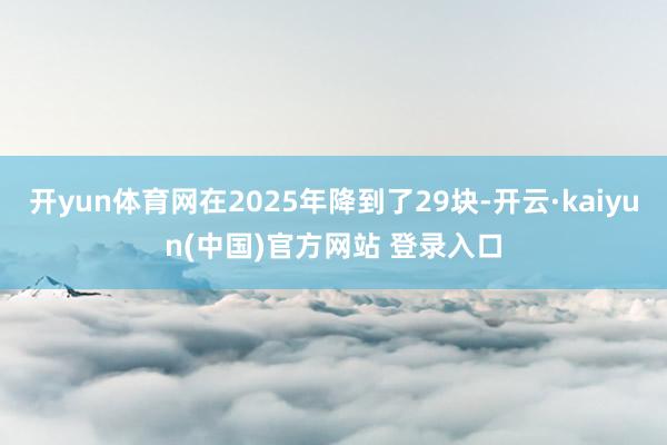 开yun体育网在2025年降到了29块-开云·kaiyun(中国)官方网站 登录入口