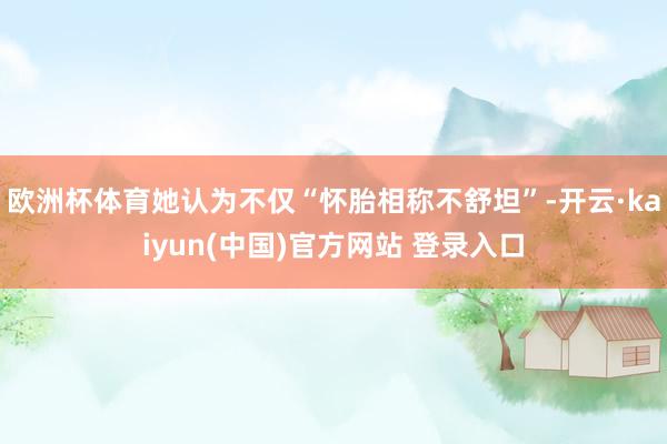 欧洲杯体育她认为不仅“怀胎相称不舒坦”-开云·kaiyun(中国)官方网站 登录入口