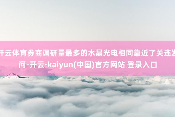 开云体育券商调研量最多的水晶光电相同靠近了关连发问-开云·kaiyun(中国)官方网站 登录入口