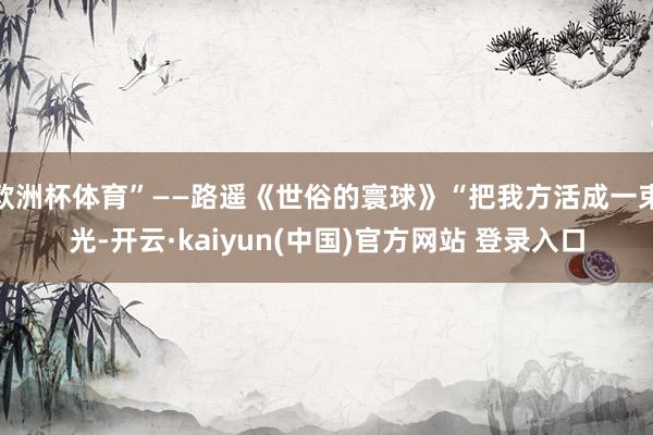 欧洲杯体育”——路遥《世俗的寰球》“把我方活成一束光-开云·kaiyun(中国)官方网站 登录入口