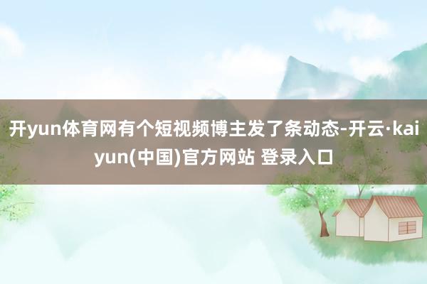 开yun体育网有个短视频博主发了条动态-开云·kaiyun(中国)官方网站 登录入口