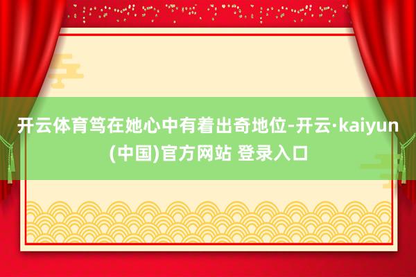 开云体育笃在她心中有着出奇地位-开云·kaiyun(中国)官方网站 登录入口