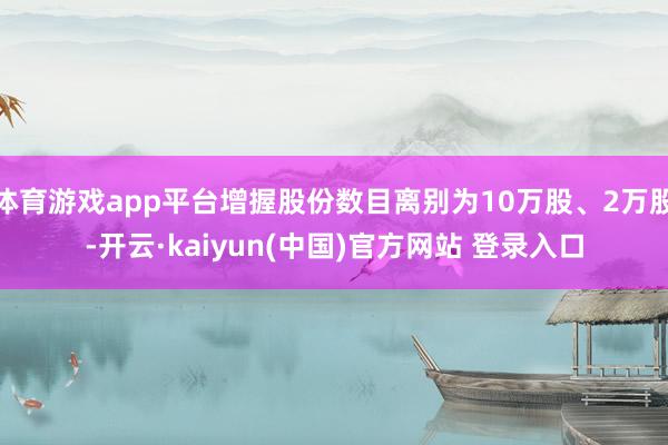 体育游戏app平台增握股份数目离别为10万股、2万股-开云·kaiyun(中国)官方网站 登录入口