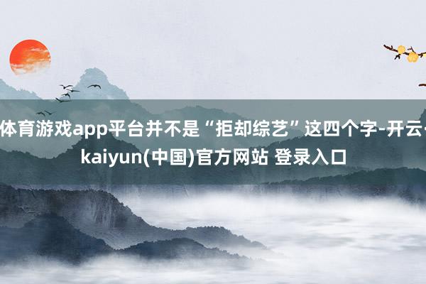 体育游戏app平台并不是“拒却综艺”这四个字-开云·kaiyun(中国)官方网站 登录入口