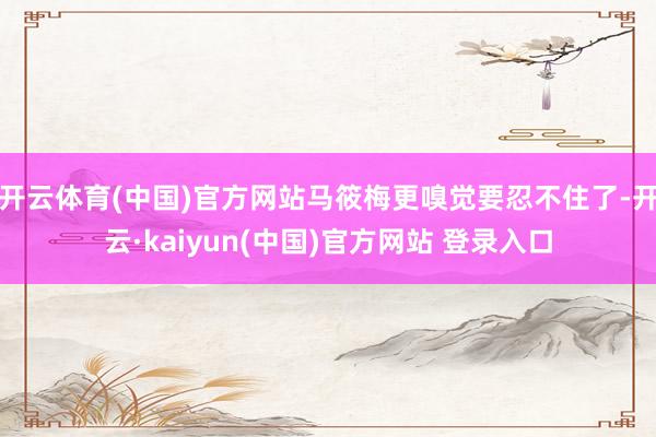 开云体育(中国)官方网站马筱梅更嗅觉要忍不住了-开云·kaiyun(中国)官方网站 登录入口