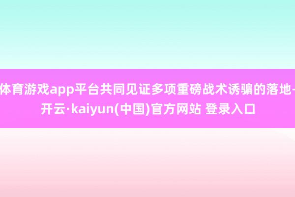 体育游戏app平台共同见证多项重磅战术诱骗的落地-开云·kaiyun(中国)官方网站 登录入口