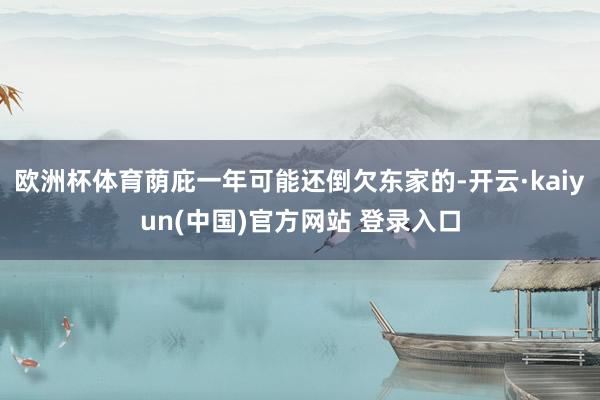 欧洲杯体育荫庇一年可能还倒欠东家的-开云·kaiyun(中国)官方网站 登录入口