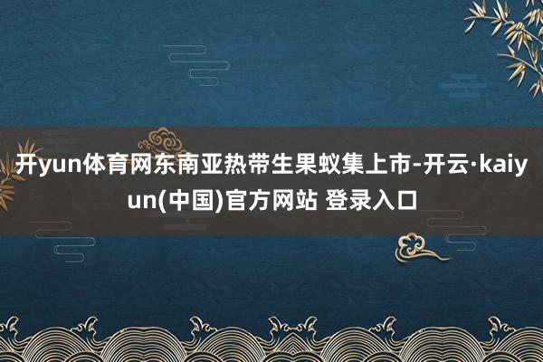 开yun体育网东南亚热带生果蚁集上市-开云·kaiyun(中国)官方网站 登录入口