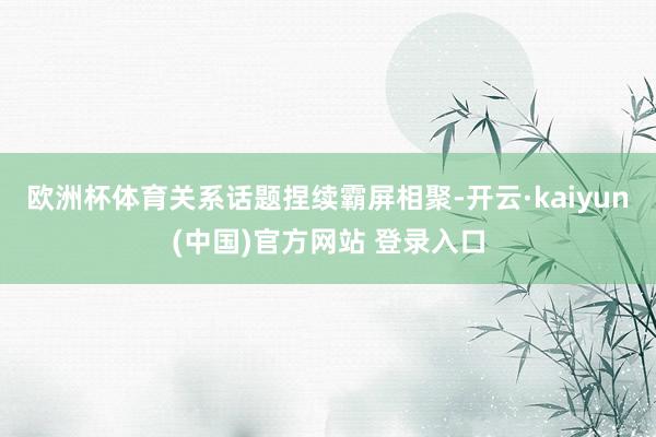 欧洲杯体育关系话题捏续霸屏相聚-开云·kaiyun(中国)官方网站 登录入口