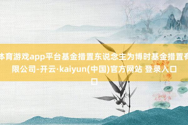 体育游戏app平台基金措置东说念主为博时基金措置有限公司-开云·kaiyun(中国)官方网站 登录入口