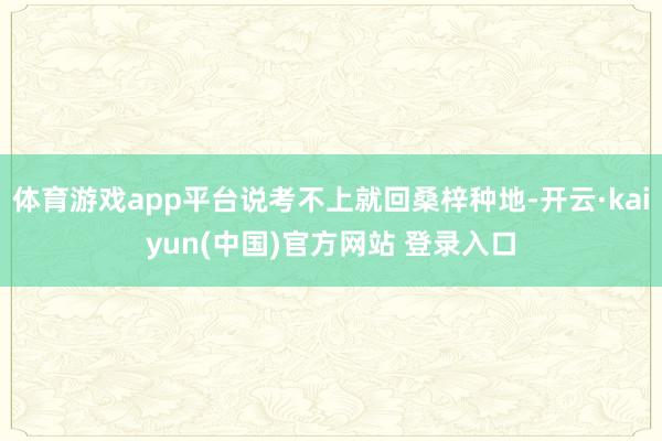 体育游戏app平台说考不上就回桑梓种地-开云·kaiyun(中国)官方网站 登录入口