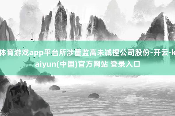 体育游戏app平台所涉董监高未减捏公司股份-开云·kaiyun(中国)官方网站 登录入口
