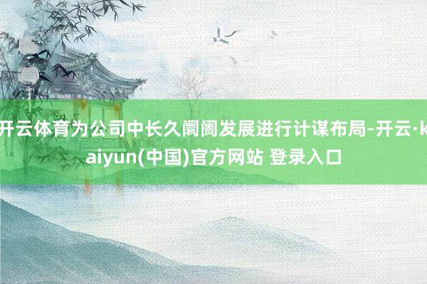 开云体育为公司中长久阛阓发展进行计谋布局-开云·kaiyun(中国)官方网站 登录入口