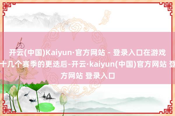 开云(中国)Kaiyun·官方网站 - 登录入口在游戏阅历过十几个赛季的更迭后-开云·kaiyun(中国)官方网站 登录入口