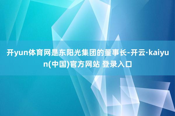 开yun体育网是东阳光集团的董事长-开云·kaiyun(中国)官方网站 登录入口